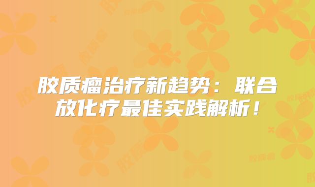 胶质瘤治疗新趋势：联合放化疗最佳实践解析！