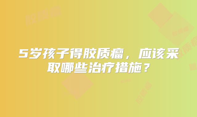 5岁孩子得胶质瘤，应该采取哪些治疗措施？
