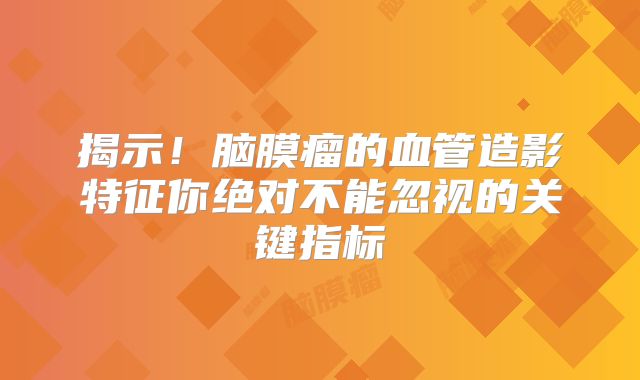 揭示！脑膜瘤的血管造影特征你绝对不能忽视的关键指标