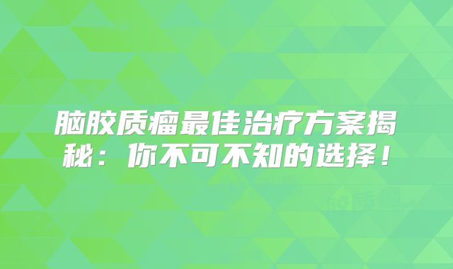 脑胶质瘤最佳治疗方案揭秘：你不可不知的选择！
