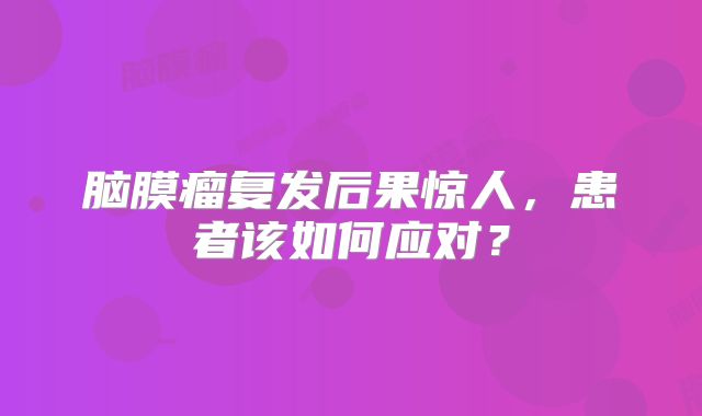 脑膜瘤复发后果惊人，患者该如何应对？