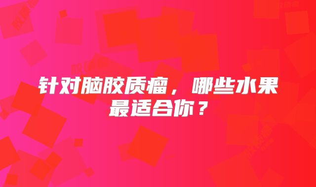 针对脑胶质瘤，哪些水果最适合你？