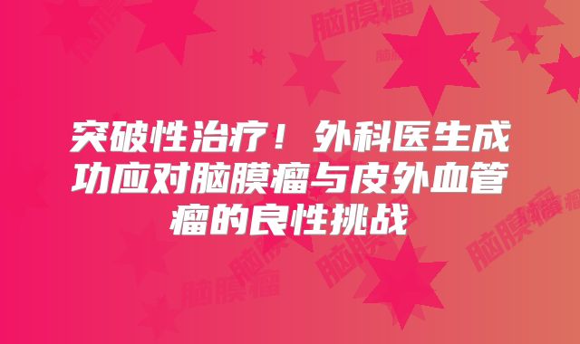 突破性治疗！外科医生成功应对脑膜瘤与皮外血管瘤的良性挑战