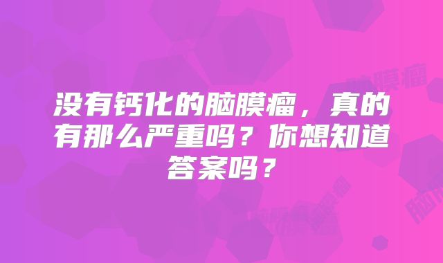 没有钙化的脑膜瘤，真的有那么严重吗？你想知道答案吗？