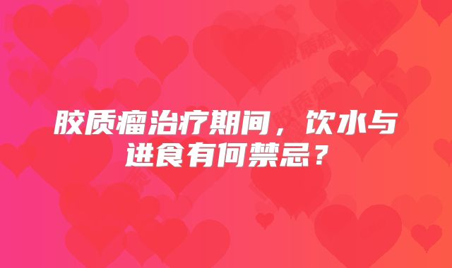 胶质瘤治疗期间，饮水与进食有何禁忌？
