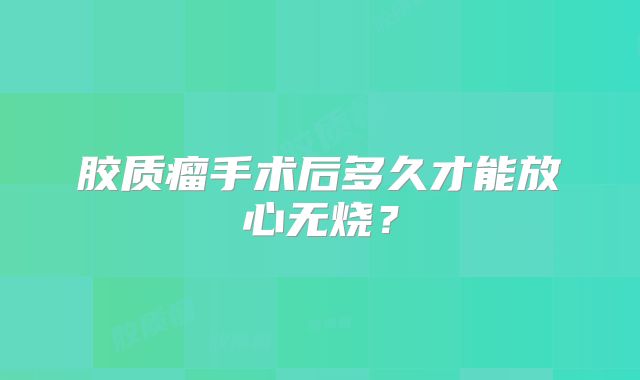 胶质瘤手术后多久才能放心无烧？