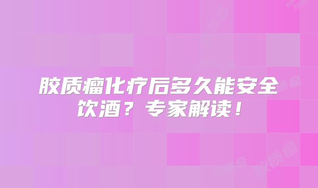 胶质瘤化疗后多久能安全饮酒？专家解读！
