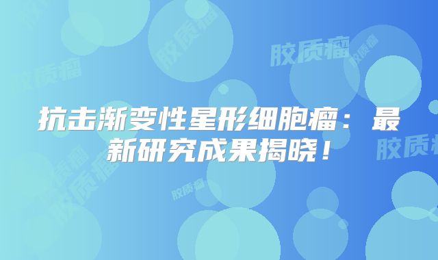抗击渐变性星形细胞瘤：最新研究成果揭晓！