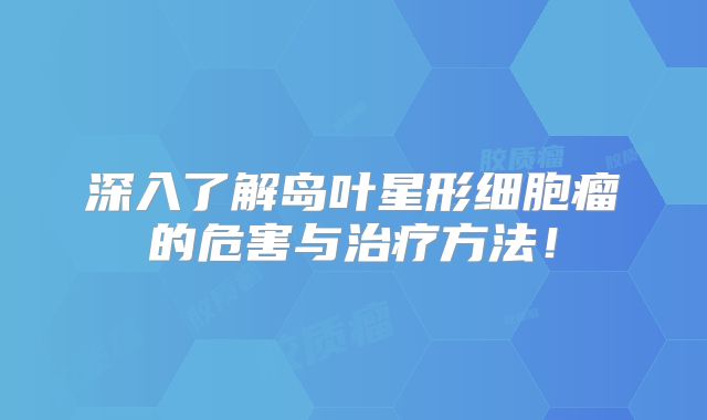深入了解岛叶星形细胞瘤的危害与治疗方法！