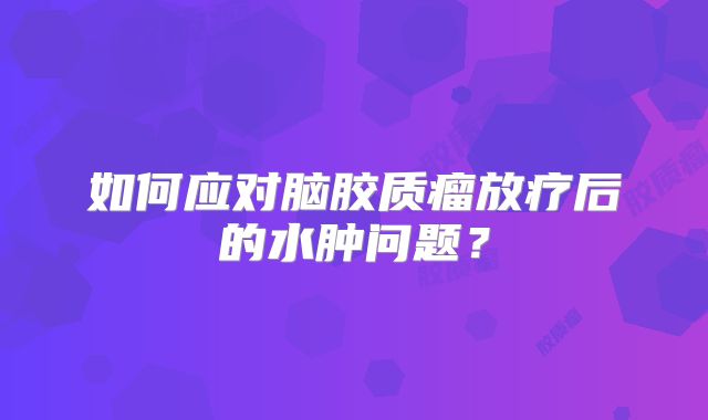 如何应对脑胶质瘤放疗后的水肿问题？