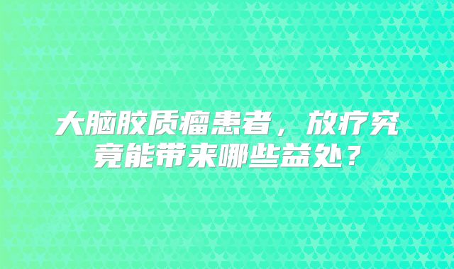 大脑胶质瘤患者，放疗究竟能带来哪些益处？