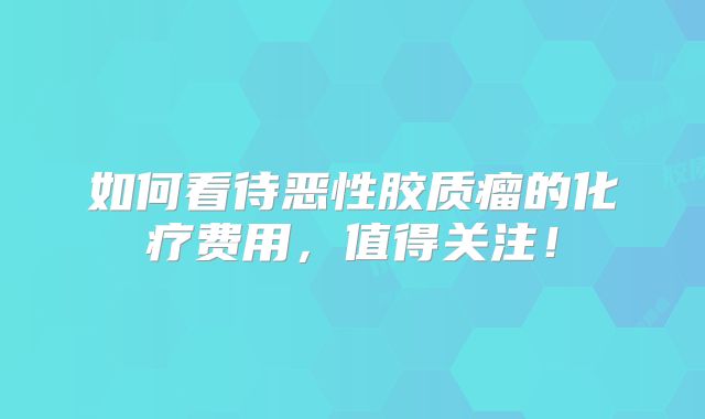 如何看待恶性胶质瘤的化疗费用，值得关注！