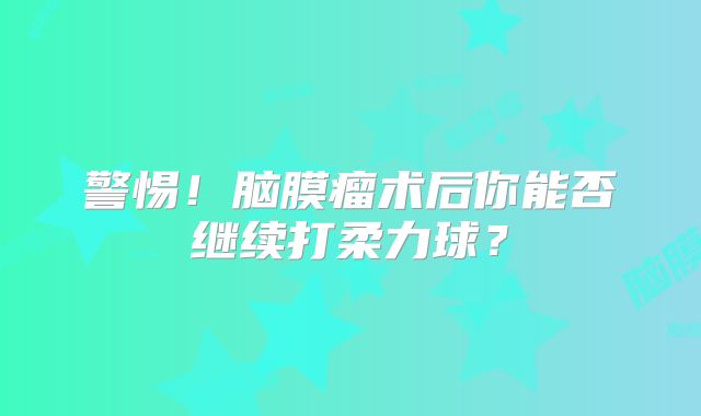 警惕！脑膜瘤术后你能否继续打柔力球？