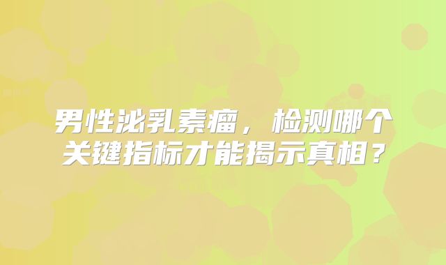 男性泌乳素瘤，检测哪个关键指标才能揭示真相？