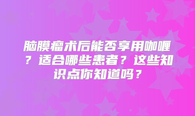 脑膜瘤术后能否享用咖喱？适合哪些患者？这些知识点你知道吗？