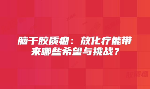 脑干胶质瘤：放化疗能带来哪些希望与挑战？
