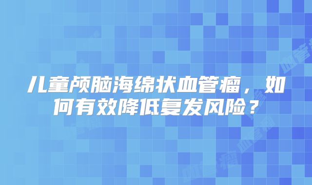 儿童颅脑海绵状血管瘤，如何有效降低复发风险？