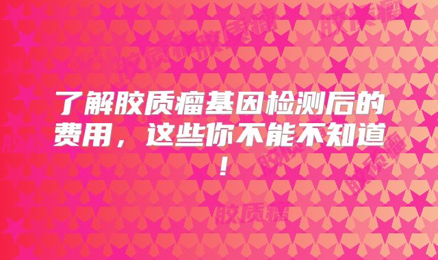 了解胶质瘤基因检测后的费用，这些你不能不知道！