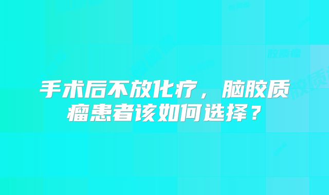 手术后不放化疗，脑胶质瘤患者该如何选择？