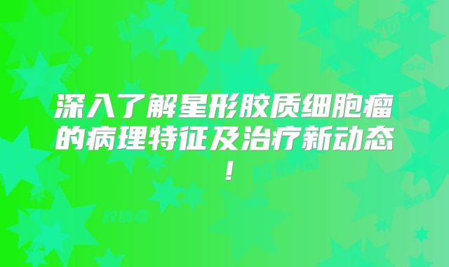 深入了解星形胶质细胞瘤的病理特征及治疗新动态！