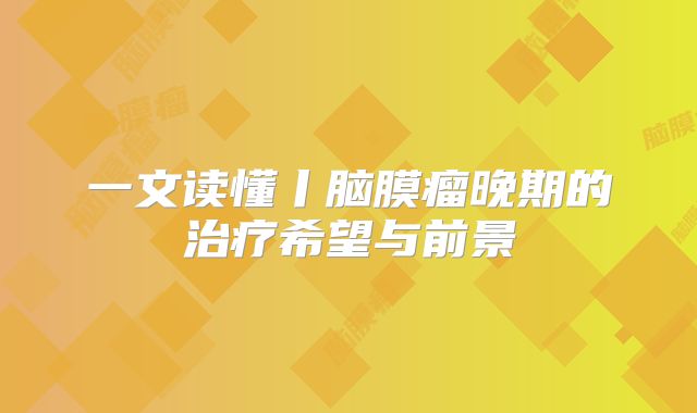 一文读懂丨脑膜瘤晚期的治疗希望与前景