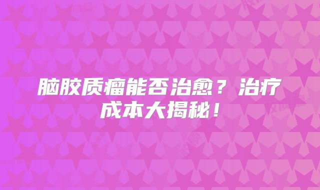 脑胶质瘤能否治愈？治疗成本大揭秘！