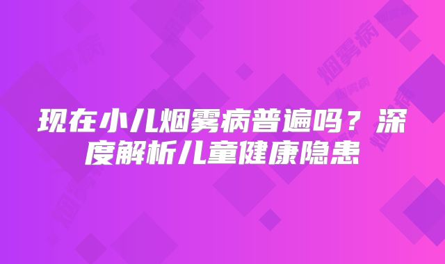 现在小儿烟雾病普遍吗？深度解析儿童健康隐患