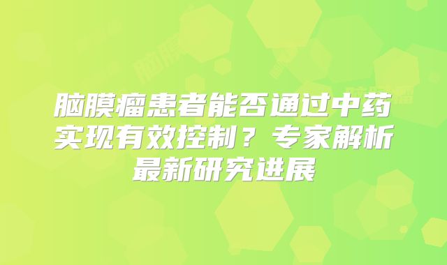 脑膜瘤患者能否通过中药实现有效控制？专家解析最新研究进展