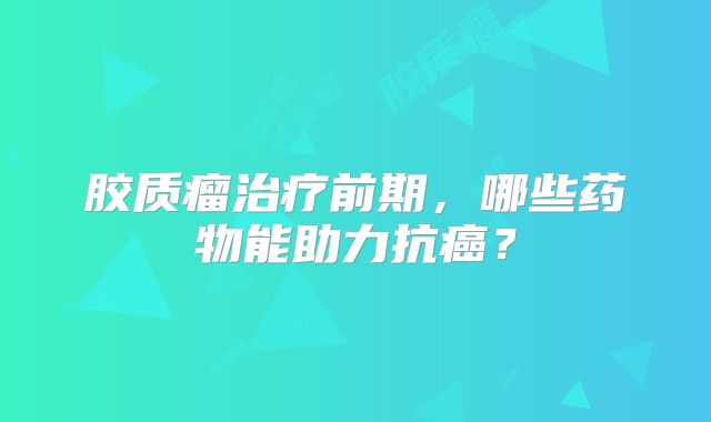 胶质瘤治疗前期，哪些药物能助力抗癌？