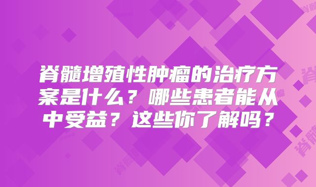 脊髓增殖性肿瘤的治疗方案是什么？哪些患者能从中受益？这些你了解吗？