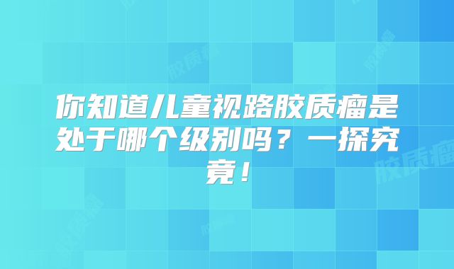 你知道儿童视路胶质瘤是处于哪个级别吗？一探究竟！