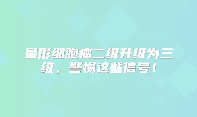 星形细胞瘤二级升级为三级，警惕这些信号！