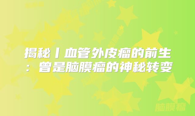 揭秘丨血管外皮瘤的前生：曾是脑膜瘤的神秘转变