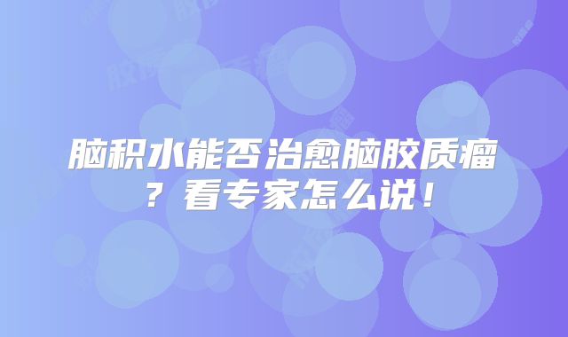 脑积水能否治愈脑胶质瘤？看专家怎么说！