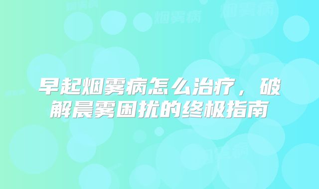 早起烟雾病怎么治疗，破解晨雾困扰的终极指南