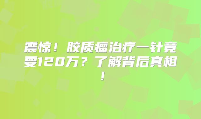 震惊！胶质瘤治疗一针竟要120万？了解背后真相！