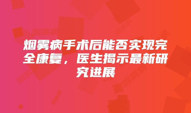 烟雾病手术后能否实现完全康复，医生揭示最新研究进展