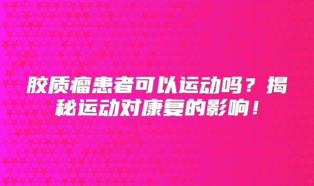 胶质瘤患者可以运动吗？揭秘运动对康复的影响！