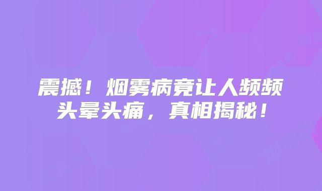 震撼！烟雾病竟让人频频头晕头痛，真相揭秘！