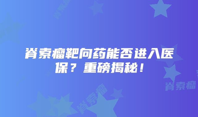 脊索瘤靶向药能否进入医保？重磅揭秘！