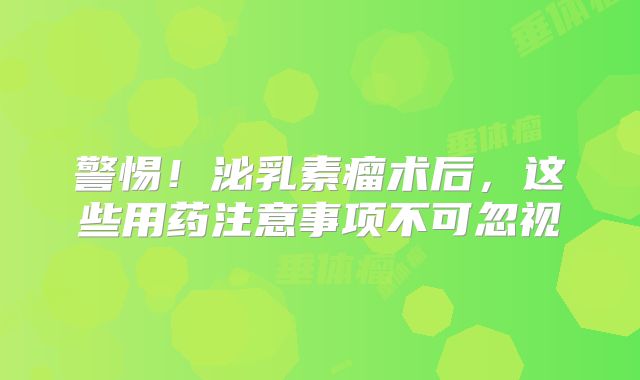 警惕！泌乳素瘤术后，这些用药注意事项不可忽视