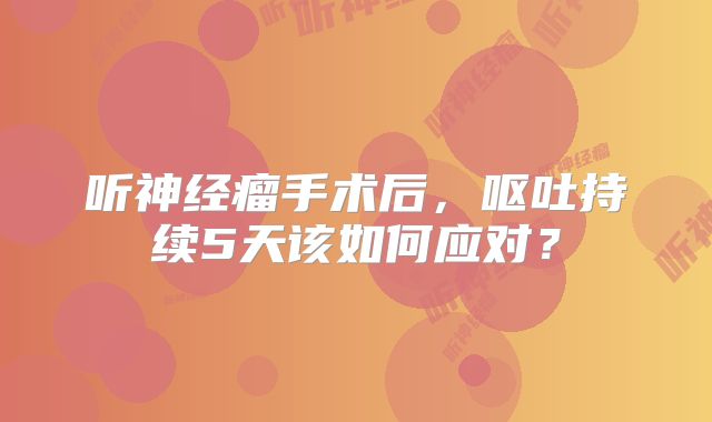 听神经瘤手术后，呕吐持续5天该如何应对？