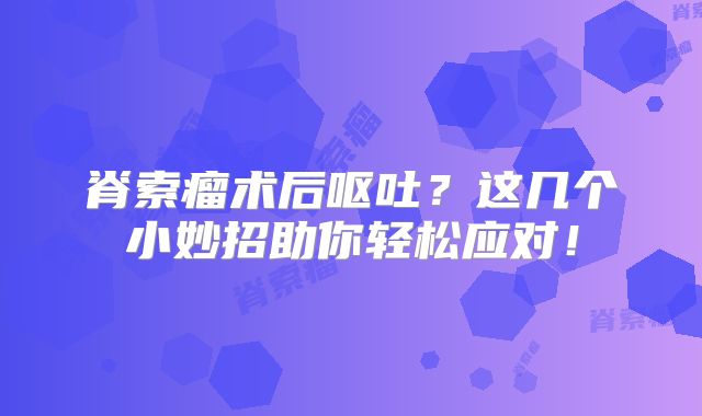脊索瘤术后呕吐？这几个小妙招助你轻松应对！