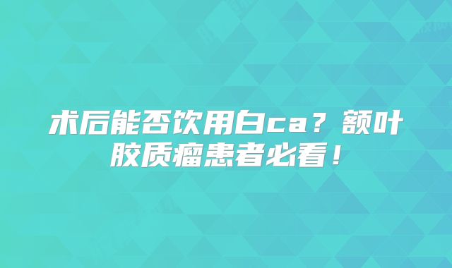 术后能否饮用白ca？额叶胶质瘤患者必看！