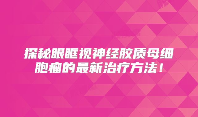 探秘眼眶视神经胶质母细胞瘤的最新治疗方法！