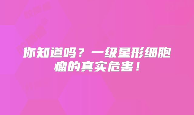 你知道吗？一级星形细胞瘤的真实危害！