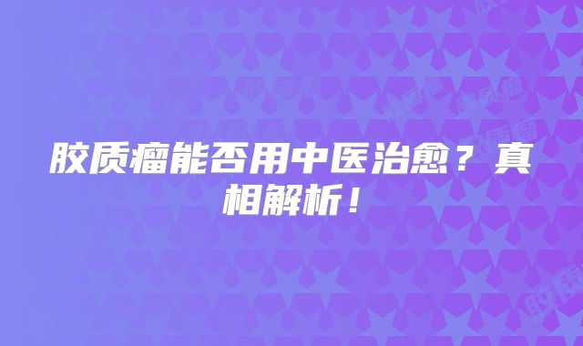 胶质瘤能否用中医治愈？真相解析！
