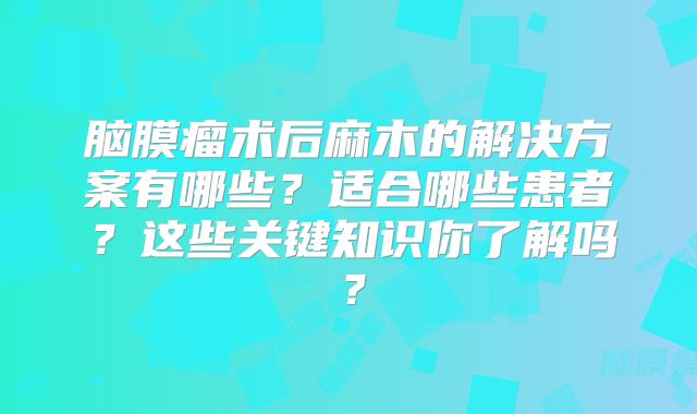 脑膜瘤术后麻木的解决方案有哪些？适合哪些患者？这些关键知识你了解吗？