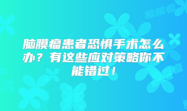 脑膜瘤患者恐惧手术怎么办？有这些应对策略你不能错过！