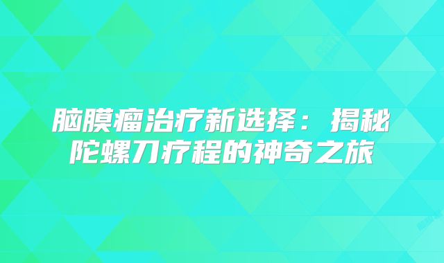脑膜瘤治疗新选择：揭秘陀螺刀疗程的神奇之旅